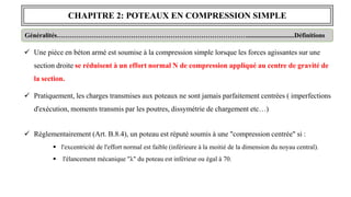 CHAPITRE 2: POTEAUX EN COMPRESSION SIMPLE
Généralités…………………………………………………………………………….............................Définitions
 Une pièce en béton armé est soumise à la compression simple lorsque les forces agissantes sur une
section droite se réduisent à un effort normal N de compression appliqué au centre de gravité de
la section.
 Pratiquement, les charges transmises aux poteaux ne sont jamais parfaitement centrées ( imperfections
d'exécution, moments transmis par les poutres, dissymétrie de chargement etc…)
 Réglementairement (Art. B.8.4), un poteau est réputé soumis à une "compression centrée" si :
 l'excentricité de l'effort normal est faible (inférieure à la moitié de la dimension du noyau central).
 l'élancement mécanique "λ" du poteau est inférieur ou égal à 70.
 