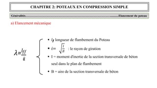 CHAPITRE 2: POTEAUX EN COMPRESSION SIMPLE
Généralités……………………………………………………………………………...........Elancement du poteau
a) Elancement mécanique
𝑙𝑓𝑓
𝜆=
𝑖𝑖
 𝑖
𝑖=
 𝑙𝑓
𝑓
: longueur de flambement du Poteau
𝐼
𝐵
: le rayon de giration
 I = moment d'inertie de la section transversale de béton
seul dans le plan de flambement
 B = aire de la section transversale de béton
 