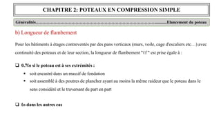 CHAPITRE 2: POTEAUX EN COMPRESSION SIMPLE
Généralités……………………………………………………………………………...........Elancement du poteau
b) Longueur de flambement
Pour les bâtiments à étages contreventés par des pans verticaux (murs, voile, cage d'escaliers etc…) avec
continuité des poteaux et de leur section, la longueur de flambement "ℓf " est prise égale à :
 0.7ℓo si le poteau est à ses extrémités :
 soit encastré dans un massif de fondation
 soit assemblé à des poutres de plancher ayant au moins la même raideur que le poteau dans le
sens considéré et le traversant de part en part
 ℓo dans les autres cas
 