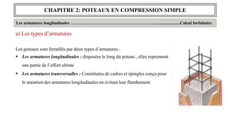 CHAPITRE 2: POTEAUX EN COMPRESSION SIMPLE
Les armatures longitudinales ………………………………………………….…......................Calcul forfaitaire.
a) Les types d’armatures
Les poteaux sont ferraillés par deux types d’armatures :
 Les armatures longitudinales : disposées le long du poteau , elles reprennent
une partie de l’effort ultime
 Les armatures transversalles : Constituées de cadres et épingles conçu pour
le maintien des armatures longitudinales en évitant leur flambement
 