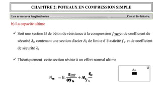 CHAPITRE 2: POTEAUX EN COMPRESSION SIMPLE
𝐵
𝐴
𝑙
Les armatures longitudinales ………………………………………………….…......................Calcul forfaitaire.
b) La capacité ultime
 Soit une section B de béton de résistance à la compression 𝑓𝐶
𝑪
𝑪
𝑪
𝑪et de coefficient de
sécurité 𝜆𝑏 contenant une section d'acier 𝐴𝑙 de limite d’élasticité 𝑓𝑒 et de coefficient
de sécurité 𝜆𝑠
 Théoriquement cette section résiste à un effort normal ultime
𝐮
𝐮
𝐮
𝐮
𝐮
𝐮
N = B.
𝐟
𝐟
C
𝑪
𝑪
𝑪
𝑪
𝟎
𝟎
, 𝟗
𝟗
𝗒 𝐛
𝐛
+ 𝐀
𝐀
𝐟
𝐟
𝐞
𝐞
𝐮
𝐮
𝐮
𝐮
𝗒 𝐬
𝐬
𝐴𝑡ℎ
 