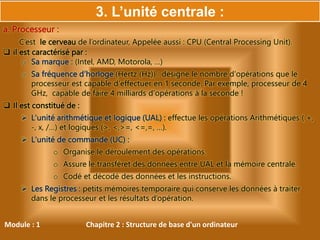 Module : 1 Chapitre 2 : Structure de base d'un ordinateur
a. Processeur :
C’est le cerveau de l’ordinateur, Appelée aussi : CPU (Central Processing Unit).
 il est caractérisé par :
o Sa marque : (Intel, AMD, Motorola, …)
o Sa fréquence d’horloge (Hertz (Hz)) : désigne le nombre d'opérations que le
processeur est capable d'effectuer en 1 seconde. Par exemple, processeur de 4
GHz, capable de faire 4 milliards d'opérations à la seconde !
 Il est constitué de :
 L'unité arithmétique et logique (UAL) : effectue les opérations Arithmétiques ( +,
-, x, /…) et logiques (>, <,>=, <=,=, …).
 L'unité de commande (UC) :
o Organise le déroulement des opérations.
o Assure le transfèret des données entre UAL et la mémoire centrale.
o Codé et décodé des données et les instructions.
 Les Registres : petits mémoires temporaire qui conserve les données à traiter
dans le processeur et les résultats d’opération.
3. L’unité centrale :
 