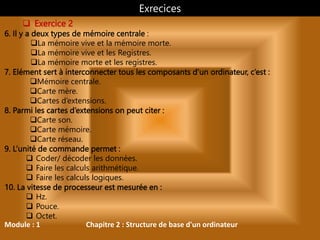 Module : 1 Chapitre 2 : Structure de base d'un ordinateur
 Exercice 2
6. Il y a deux types de mémoire centrale :
La mémoire vive et la mémoire morte.
La mémoire vive et les Registres.
La mémoire morte et les registres.
7. Elément sert à interconnecter tous les composants d’un ordinateur, c’est :
Mémoire centrale.
Carte mère.
Cartes d’extensions.
8. Parmi les cartes d’extensions on peut citer :
Carte son.
Carte mémoire.
Carte réseau.
9. L’unité de commande permet :
 Coder/ décoder les données.
 Faire les calculs arithmétique.
 Faire les calculs logiques.
10. La vitesse de processeur est mesurée en :
 Hz.
 Pouce.
 Octet.
Exrecices
 