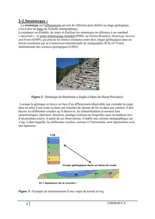 5 CHEBAH.F.Z
2-2.Stratotypes :
Le stratotype est l'affleurement qui sert de référence pour définir un étage géologique,
c'est-à-dire un étage de l'échelle stratigraphique.
La tendance est d'établir, de situer et d'utiliser les stratotypes en référence à un standard
« universel » : le point stratotypique mondial (PSM), ou Global Boundary Stratotype Section
and Point (GSSP), qui précise les limites existantes entre deux étages géologiques dans un
travail coordonné par la Commission internationale de stratigraphie (ICS) et l’Union
internationale des sciences géologiques (UISG).
Figure 2 : Stratotype du Barrémien à Angles (Alpes-de-Haute-Provence).
Lorsque le géologue se trouve en face d’un affleurement observable, par exemple la coupe
dans un talus d’une route ou dans une tranchée de chemin de fer ou dans une carrière, il doit
décrire les différentes couches qu’il découvre, les échantillonnées et mesurer leur
caractéristiques, épaisseur, direction, pendage (notions sur lesquelles nous reviendrons lors
d’un prochain cours). A partir de ses observations, il établit une colonne stratigraphique (un
« log ») dans laquelle, les différentes couches, remises à l’horizontale, sont représentées avec
leur épaisseur.
Figure 3 : Exemple de transformation d’une coupe de terrain en log
 