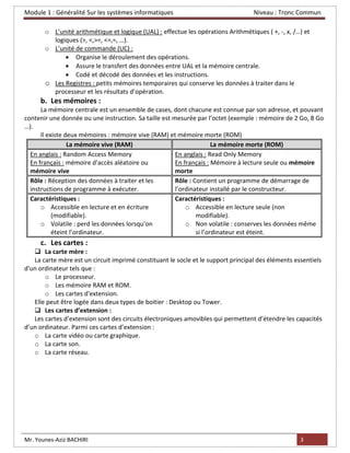 Module 1 : Généralité Sur les systèmes informatiques Niveau : Tronc Commun
Mr. Younes-Aziz BACHIRI 3
o L’unité arithmétique et logique (UAL) : effectue les opérations Arithmétiques ( +, -, x, /…) et
logiques (>, <,>=, <=,=, …).
o L’unité de commande (UC) :
• Organise le déroulement des opérations.
• Assure le transfert des données entre UAL et la mémoire centrale.
• Codé et décodé des données et les instructions.
o Les Registres : petits mémoires temporaires qui conserve les données à traiter dans le
processeur et les résultats d’opération.
b. Les mémoires :
La mémoire centrale est un ensemble de cases, dont chacune est connue par son adresse, et pouvant
contenir une donnée ou une instruction. Sa taille est mesurée par l’octet (exemple : mémoire de 2 Go, 8 Go
…).
Il existe deux mémoires : mémoire vive (RAM) et mémoire morte (ROM)
La mémoire vive (RAM) La mémoire morte (ROM)
En anglais : Random Access Memory
En français : mémoire d’accès aléatoire ou
mémoire vive
En anglais : Read Only Memory
En français : Mémoire à lecture seule ou mémoire
morte
Rôle : Réception des données à traiter et les
instructions de programme à exécuter.
Rôle : Contient un programme de démarrage de
l’ordinateur installé par le constructeur.
Caractéristiques :
o Accessible en lecture et en écriture
(modifiable).
o Volatile : perd les données lorsqu’on
éteint l’ordinateur.
Caractéristiques :
o Accessible en lecture seule (non
modifiable).
o Non volatile : conserves les données même
si l’ordinateur est éteint.
c. Les cartes :
❑ La carte mère :
La carte mère est un circuit imprimé constituant le socle et le support principal des éléments essentiels
d'un ordinateur tels que :
o Le processeur.
o Les mémoire RAM et ROM.
o Les cartes d'extension.
Elle peut être logée dans deux types de boitier : Desktop ou Tower.
❑ Les cartes d’extension :
Les cartes d’extension sont des circuits électroniques amovibles qui permettent d’étendre les capacités
d’un ordinateur. Parmi ces cartes d’extension :
o La carte vidéo ou carte graphique.
o La carte son.
o La carte réseau.
 