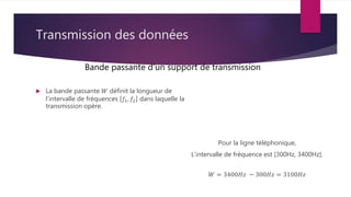 Transmission des données
 La bande passante 𝑊 définit la longueur de
l’intervalle de fréquences 𝑓1, 𝑓2 dans laquelle la
transmission opère.
Bande passante d’un support de transmission
Pour la ligne téléphonique,
L’intervalle de fréquence est [300Hz, 3400Hz].
𝑊 = 3400𝐻𝑧 − 300𝐻𝑧 = 3100𝐻𝑧
 
