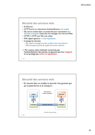 29/11/2011
10
Sécurité des services web
19
 En Résumé :
 HTTP fournit un mécanisme d’authentification très simple
 SSL: secure socket layer; un protocole pour transmettre des
données encryptées (sécuriser les messages d'un ServiceWeb)
 HTTPS = HTTP over SSL: très utilisé
 XML digital signature → non-repudiation
 Cryptage les données
 SSL crypte le message en entier; problème des intermédiaires.
 XML encryption permet de crypter de manière sélective
= Par contre, cette méthode ne permet pas
l'authentification des parties, ne garantit pas leur intégrité
et ne protège pas contre la répudiation.
Sécurité des services web
20
 En résumé, dans ce modèle, la sécurité n’est garantie que
par la plate-forme et le transport :
 