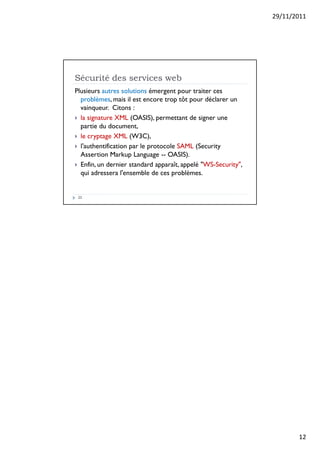 29/11/2011
12
Sécurité des services web
23
Plusieurs autres solutions émergent pour traiter ces
problèmes, mais il est encore trop tôt pour déclarer un
vainqueur. Citons :
 la signature XML (OASIS), permettant de signer une
partie du document,
 le cryptage XML (W3C),
 l'authentification par le protocole SAML (Security
Assertion Markup Language -- OASIS).
 Enfin, un dernier standard apparaît, appelé WS-Security,
qui adressera l'ensemble de ces problèmes.
 