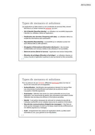 29/11/2011
2
Types de menaces et solutions
Les applications qu’elles soient ou non constituées de services Web, doivent
faire face à un certain nombre de menaces, qui sont :
 Viol d’identité (Spoofing identity) : un utilisateur non accrédité s'approprier
l’identité d’un utilisateur valide de l’application ;
 Falsification des données (Tampering with data) : un utilisateur détruit ou
modifie les informations sans autorisation ;
 Répudiabilité (Repudiability) : la possibilité qu’un utilisateur puisse nier
avoir effectué telle ou telle opération ;
 Divulgation d'informations (Information disclosure ) : des données
confidentielles sont rendues visibles à des utilisateurs non accrédités ;
 Dénie de service (Denial of service) : l’application est rendue indisponible ;
 Élévation de privilèges (Elevation of privilege ) : un utilisateur dispose un
niveau d’accès à l’application supérieur à celui qui devrait lui être accessible.
3
Types de menaces et solutions
Pour se prémunir de ces menaces, différentes techniques liées à la mise en
œuvre de la sécurité sont envisageables :
 Authentification : Identification des applications clientes d’un service Web.
Les mécanismes d’authentification permettent de se prémunir contre
l’usurpation d’identité (signature).
 Autorisation : Définition des droits d’un client authentifié vis-à-vis d’une
application. Les mécanismes de gestion des autorisations permettent d’éviter
l’altération des données et la diffusion d’informations sensibles
 Identité : Il est parfois nécessaire de véhiculer le contexte de sécurité de
l’utilisateur authentifié via de multiples ressources du système d’information.
 Sécurité des communications (Intégrité des messages) : il faut faire en
sorte que les messages circulant sur le réseau restent privés (chiffrement) et
non altérés (signature du message).
 Audit : enregistrement des actions de l’application cliente, qu’elles soient
autorisées ou non, pour garantir la non-répudiation.
4
 