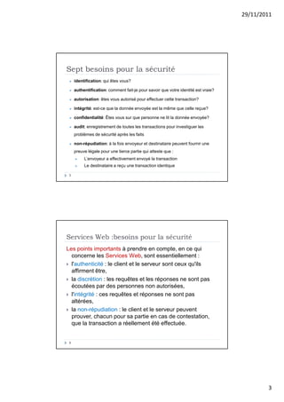 29/11/2011
3
Sept besoins pour la sécurité
5
 identification: qui êtes vous?
 authentification: comment fait-je pour savoir que votre identité est vraie?
 autorisation: êtes vous autorisé pour effectuer cette transaction?
 intégrité: est-ce que la donnée envoyée est la même que celle reçue?
 confidentialité: Êtes vous sur que personne ne lit la donnée envoyée?
 audit: enregistrement de toutes les transactions pour investiguer les
problèmes de sécurité après les faits
 non-répudiation: à la fois envoyeur et destinataire peuvent fournir une
preuve légale pour une tierce partie qui atteste que :
 L’envoyeur a effectivement envoyé la transaction
 Le destinataire a reçu une transaction identique
Services Web :besoins pour la sécurité
6
Les points importants à prendre en compte, en ce qui
concerne les Services Web, sont essentiellement :
 l'authenticité : le client et le serveur sont ceux qu'ils
affirment être,
 la discrétion : les requêtes et les réponses ne sont pas
écoutées par des personnes non autorisées,
 l'intégrité : ces requêtes et réponses ne sont pas
altérées,
 la non-répudiation : le client et le serveur peuvent
prouver, chacun pour sa partie en cas de contestation,
que la transaction a réellement été effectuée.
 