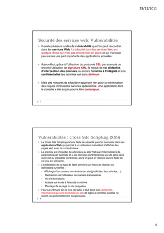 29/11/2011
4
Sécurité des services web: Vulnérabilités
7
 Il existe plusieurs sortes de vulnérabilité que l'on peut rencontrer
dans les services Web. La sécurité dans les services Web est
quelque chose qui n'est pas encore bien en place et qui n'occupe
pas encore une part importante des applications actuelles.
 Aujourd'hui, grâce à l'utilisation du protocole SSL par exemple ou
encore l'utilisation de signature XML, le risque de vol d'identité,
d'interception des données ou encore l'atteinte à l'intégrité et à la
confidentialité des données est donc diminué.
 Mais ces mesures de sécurité n'apportent rien pour la minimisation
des risques d'intrusions dans les applications. Une application dont
le contrôle a été acquis pourra être corrompue.
Vulnérabilités : Cross Site Scripting (XSS)
8
 Le Cross Site Scripting est une faille de sécurité que l'on rencontre dans les
applications Web qui permet à un utilisateur malveillant d'afficher des
pages web avec du code douteux.
 Le principe est d'injecter des données au site Web par l'intermédiaire de
paramètres par exemple et si les données sont transmise au site Web sans
avoir été au préalable contrôlées, alors on peut en déduire qu'une faille de
ce type est présente.
 L'exploitation de ce type de faille permet à un intrus de réaliser les
opérations suivantes :
 Affichage d'un contenu non-interne au site (publicités, faux articles,…)
 Redirection de l'utilisateur de manière transparente
 Vol d'informations
 Actions sur le site à l'insu de la victime
 Plantage de la page ou du navigateur
 Pour se prémunir de ce type de faille, il faut donc bien vérifier les
informations qui sont transmise au site de façon à contrôler qu'elles ne
soient pas potentiellement dangereuses.
 