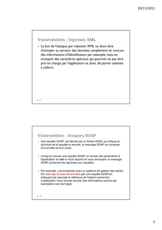 29/11/2011
5
Vulnérabilités : Injection XML
9
 Le but de l'attaque par injection XML va donc être
d'envoyer au serveur des données, simplement en rentrant
des informations d'identification par exemple, mais en
envoyant des caractères spéciaux qui pourrait ne pas être
pris en charge par l'application et donc de porter atteinte
à celle-ci.
Vulnérabilités : Attaques SOAP
10
 Une requête SOAP, est décrite par un fichier WSDL qui indique la
structure de la requête et ensuite, le message SOAP se compose
d'un en-tête et d'un corps.
 Lorsqu'on envoie une requête SOAP, on envoie des paramètres à
l'application et celle-ci nous répond en nous renvoyant un message
SOAP contenant les réponses aux requêtes.
 Par exemple, une entreprise avec un système de gestion des stocks.
On interroge la base de données par une requête SOAP en
indiquant par exemple la référence de l'objet à recherche.
L'application nous renvoie ensuite des informations comme par
exemple le nom de l'objet.
 