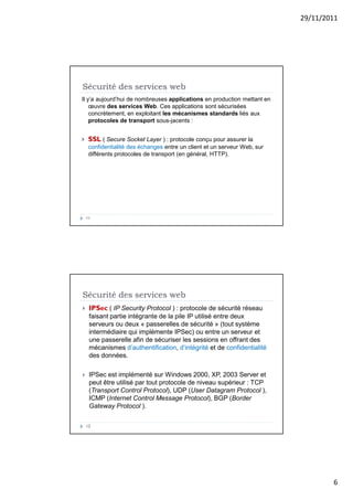 29/11/2011
6
Sécurité des services web
Il y’a aujourd’hui de nombreuses applications en production mettant en
œuvre des services Web. Ces applications sont sécurisées
concrètement, en exploitant les mécanismes standards liés aux
protocoles de transport sous-jacents :
 SSL ( Secure Socket Layer ) : protocole conçu pour assurer la
confidentialité des échanges entre un client et un serveur Web, sur
différents protocoles de transport (en général, HTTP).
11
Sécurité des services web
 IPSec ( IP Security Protocol ) : protocole de sécurité réseau
faisant partie intégrante de la pile IP utilisé entre deux
serveurs ou deux « passerelles de sécurité » (tout système
intermédiaire qui implémente IPSec) ou entre un serveur et
une passerelle afin de sécuriser les sessions en offrant des
mécanismes d’authentification, d’intégrité et de confidentialité
des données.
 IPSec est implémenté sur Windows 2000, XP, 2003 Server et
peut être utilisé par tout protocole de niveau supérieur : TCP
(Transport Control Protocol), UDP (User Datagram Protocol ),
ICMP (Internet Control Message Protocol), BGP (Border
Gateway Protocol ).
12
 