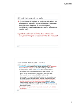 29/11/2011
7



 Ce modèle de sécurité est un modèle simple, adapté aux
solutions pour lesquelles les mécanismes de transport et
la configuration des points de terminaison sont
complètement maîtrisés (notamment sur les scénarios de
type intranet).
Cependant, quelles sont les limites d’une telle approche
pour garantir l’intégrité et la confidentialité des messages ?
Sécurité des services web
13
HTTPS permet le chiffrement et la signature du message, ainsi que
l’authentification de l’appelant, ce qui permet de garantir la non répudiation,
la confidentialité et l’intégrité des informations échangées. Mais dans
certains contextes, cela se révèle insuffisant pour plusieurs raisons :
 Le protocole SOAP n’est pas exclusivement lié au protocole HTTP
 Il peut résulter une dépendance vis-à-vis de la plate-forme et du
fournisseur de service de sécurité (NTLM, Kerberos...)
 La topologie d’une solution distribuée fondée sur les services Web peut
inclure de nombreux périphériques ou systèmes intermédiaires. Il est
donc primordial de pouvoir sécuriser les échanges entre application et
services transitant entre ces nœuds intermédiaires. Dans ce type de
configuration, le protocole HTTPS ne gère qu’une sécurité de point à
point (avec potentiellement une clé de session modifiée à chaque étape),
pas de bout en bout.
Comment faire alors pour maintenir le contexte de sécurité sur la globalité
de la chaîne ?
Une fausse bonne idée : HTTPS
14
 