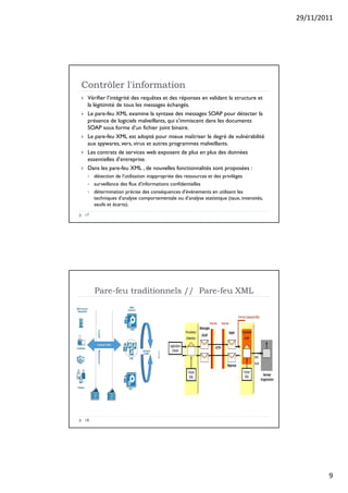 29/11/2011
9
Contrôler l'information
17
 Vérifier l’intégrité des requêtes et des réponses en validant la structure et
la légitimité de tous les messages échangés.
 Le pare-feu XML examine la syntaxe des messages SOAP pour détecter la
présence de logiciels malveillants, qui s’immiscent dans les documents
SOAP sous forme d’un fichier joint binaire.
 Le pare-feu XML est adopté pour mieux maîtriser le degré de vulnérabilité
aux spywares, vers, virus et autres programmes malveillants.
 Les contrats de services web exposent de plus en plus des données
essentielles d’entreprise.
 Dans les pare-feu XML , de nouvelles fonctionnalités sont proposées :
 détection de l’utilisation inappropriée des ressources et des privilèges
 surveillance des flux d’informations confidentielles
 détermination précise des conséquences d’évènements en utilisant les
techniques d’analyse comportementale ou d’analyse statistique (taux, intensités,
seuils et écarts).
Pare-feu traditionnels // Pare-feu XML
18
 