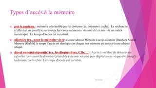 Types d’accès à la mémoire
a) par le contenu : mémoire adressable par le contenu (ex. mémoire cache). La recherche
s’effectue en parallèle sur toutes les cases mémoires via une clé et non via un index
numérique. Le temps d'accès est constant.
b) aléatoire (ex., pour la mémoire vive): via une adresse Mémoire à accès aléatoire [Random Access
Memory (RAM)]: le temps d'accès est identique car chaque mot mémoire est associé à une adresse
unique.
c) direct ou semi séquentiel (ex. les disques durs, CDs, ...): Accès à un bloc de données ou
cylindre (contenant la donnée recherchée) via son adresse puis déplacement séquentiel jusqu'à
la donnée recherchée. Le temps d'accès est variable.
20/10/2022 11
 