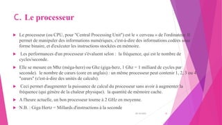 C. Le processeur
 Le processeur (ou CPU, pour "Central Processing Unit") est le « cerveau » de l'ordinateur. Il
permet de manipuler des informations numériques, c'est-à-dire des informations codées sous
forme binaire, et d'exécuter les instructions stockées en mémoire.
 Les performances d'un processeur s'évaluent selon : la fréquence, qui est le nombre de
cycles/seconde.
 Elle se mesure en Mhz (méga-herz) ou Ghz (giga-herz, 1 Ghz = 1 milliard de cycles par
seconde). le nombre de cœurs (core en anglais) : un même processeur peut contenir 1, 2, 3 ou 4
"cœurs" (c'est-à-dire des unités de calculs).
 Ceci permet d'augmenter la puissance de calcul du processeur sans avoir à augmenter la
fréquence (qui génère de la chaleur physique). la quantité de mémoire cache.
 A l'heure actuelle, un bon processeur tourne à 2 GHz en moyenne.
 N.B. : Giga Hertz = Millards d'instructions à la seconde
20/10/2022 12
 