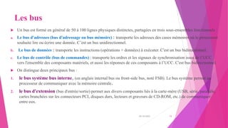 Les bus
 Un bus est formé en général de 50 à 100 lignes physiques distinctes, partagées en trois sous-ensembles fonctionnels :
a. Le bus d'adresses (bus d'adressage ou bus mémoire) : transporte les adresses des cases mémoires où le processeur
souhaite lire ou écrire une donnée. C’est un bus unidirectionnel.
b. Le bus de données : transporte les instructions (opérations + données) à exécuter. C'est un bus bidirectionnel.
c. Le bus de contrôle (bus de commandes) : transporte les ordres et les signaux de synchronisation issus de l’UCC
vers l'ensemble des composants matériels, et aussi les réponses de ces composants à l’UCC. C'est bus bidirectionnel.
 On distingue deux principaux bus :
1. le bus système bus interne, (en anglais internal bus ou front-side bus, noté FSB). Le bus système permet au
processeur de communiquer avec la mémoire centrale.
2. le bus d'extension (bus d'entrée/sortie) permet aux divers composants liés à la carte-mère (USB, série, parallèle,
cartes branchées sur les connecteurs PCI, disques durs, lecteurs et graveurs de CD-ROM, etc.) de communiquer
entre eux.
20/10/2022 15
 