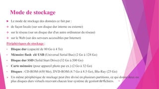 Mode de stockage
 Le mode de stockage des données ce fait par :
 de façon locale (sur son disque dur interne ou externe)
 sur le réseau (sur un disque dur d'un autre ordinateur du réseau)
 sur le Web (sur des serveurs accessibles par Internet)
Périphériques de stockage :
• Disque dur (capacité de 80 Go à 4 To)
• Mémoire flash clé USB (Universal Serial Bus) (2 Go à 128 Go)
• Disque dur SSD (Solid Start Drive) (32 Go à 500 Go)
• Carte mémoire (pour appareil photo par ex.) (2 Go à 32 Go)
• Disques : CD-ROM (650 Mo), DVD-ROM (4.7 Go à 8.5 Go), Blu-Ray (25 Go)
 Un même périphérique de stockage peut être divisé en plusieurs partitions, ce qui donne deux ou
plus disques durs virtuels recevant chacun leur système de gestion de fichiers.
20/10/2022 16
 