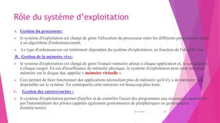 Rôle du système d’exploitation
A. Gestion du processeur:
 le système d'exploitation est chargé de gérer l'allocation du processeur entre les différents programmes grâce
à un algorithme d'ordonnancement.
 Le type d'ordonnanceur est totalement dépendant du système d'exploitation, en fonction de l'objectif visé.
B. Gestion de la mémoire vive:
 le système d'exploitation est chargé de gérer l'espace mémoire alloué à chaque application et, le cas échéant,
à chaque usager. En cas d'insuffisance de mémoire physique, le système d'exploitation peut créer une zone
mémoire sur le disque dur, appelée « mémoire virtuelle ».
 Ceci permet de faire fonctionner des applications nécessitant plus de mémoire qu'il n'y a de mémoire vive
disponible sur le système. En contrepartie cette mémoire est beaucoup plus lente.
C. Gestion des entrées/sorties :
 le système d'exploitation permet d'unifier et de contrôler l'accès des programmes aux ressources matérielles
par l'intermédiaire des pilotes (appelés également gestionnaires de périphériques ou gestionnaires
d'entrée/sortie).
20/10/2022 18
 