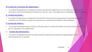 D. Gestion de l'exécution des applications :
 le système d'exploitation est chargé de la bonne exécution des applications en leur affectant les ressources
nécessaires à leur fonctionnement. Il permet à ce titre de « tuer » une application ne répondant plus correctement.
E. Gestion des droits :
 le système d'exploitation est chargé de la sécurité liée à l'exécution des programmes en garantissant que les
ressources ne sont utilisées que par les programmes et utilisateurs possédant les droits adéquats.
F. Gestion des fichiers :
 le système d'exploitation gère la lecture et l'écriture dans le système de fichiers et les droits d'accès aux fichiers
par les utilisateurs et les applications.
G. Gestion des informations :
 le système d'exploitation fournit un certain nombre d'indicateurs permettant de diagnostiquer le bon
fonctionnement de la machine.
20/10/2022 19
 