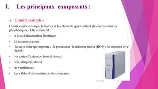 I. Les principaux composants :
A. L’unité centrale :
L'unité centrale désigne le boîtier et les éléments qu'il contient (les autres étant les
périphériques). Elle comprend :
 le bloc d'alimentation électrique
 Le microprocesseur
 la carte mère qui supporte : le processeur la mémoire morte (ROM) la mémoire vive
(RAM)
 les cartes d'extension (son et réseau)
 le(s) disque(s) dur(s)
 les ventilateurs
 Les câbles d’alimentation et de connexion
20/10/2022 2
 