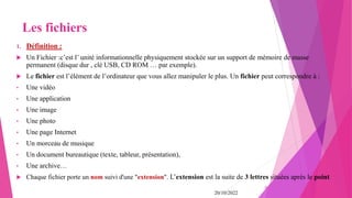 Les fichiers
1. Définition :
 Un Fichier :c’est l’ unité informationnelle physiquement stockée sur un support de mémoire de masse
permanent (disque dur , clé USB, CD ROM … par exemple).
 Le fichier est l’élément de l’ordinateur que vous allez manipuler le plus. Un fichier peut correspondre à :
• Une vidéo
• Une application
• Une image
• Une photo
• Une page Internet
• Un morceau de musique
• Un document bureautique (texte, tableur, présentation),
• Une archive…
 Chaque fichier porte un nom suivi d'une "extension". L’extension est la suite de 3 lettres situées après le point.
20/10/2022
20
 