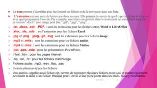  Le nom permet d'identifier plus facilement un fichier et de le retrouver dans une liste.
 L'extension est une suite de lettres accolées au nom. Elle permet de savoir de quel type de fichier il s’agit et
avec quel programme l’ouvrir. Par exemple, une lettre enregistrée dans le traitement de texte Word aura une
extension ".docx", une image peut être ".gif", ".jpg", ".png", ...
 .txt, .docx, .odt , .PDF, : sont les extensions pour les fichiers texte, Word et LibreOffice
 .xlsx, .xls, .ods : est l’extension pour les fichiers Excel
 .jpg et .png , .jpeg, .gif, .svg :sont les extensions pour les fichiers image
 .mp3 et .m4a : sont les extensions pour les fichiers audios
 .mp4 et .mov : sont les extensions pour les fichiers Vidéos.
 .ppt, .pps, .odp : pour les présentations PowerPoint .
 .html, .htm : pour les pages internet
 .zip, .rar, .7z : pour les fichiers d’archivage
 Fichiers audio: .mp3, .wav, .flac, .aac
 Il existe plusieurs types des fichiers :
 Une archive, appelée aussi fichier zip, permet de regrouper plusieurs fichiers en un seul et permet également
de réduire la taille d’un fichier. Pratique pour l’envoi d’une pièce jointe dans les mails. Nous y reviendrons.
20/10/2022 21
 
