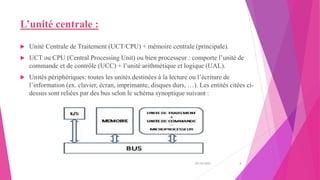 L’unité centrale :
 Unité Centrale de Traitement (UCT/CPU) + mémoire centrale (principale).
 UCT ou CPU (Central Processing Unit) ou bien processeur : comporte l’unité de
commande et de contrôle (UCC) + l’unité arithmétique et logique (UAL).
 Unités périphériques: toutes les unités destinées à la lecture ou l’écriture de
l’information (ex. clavier, écran, imprimante, disques durs, …). Les entités citées ci-
dessus sont reliées par des bus selon le schéma synoptique suivant :
20/10/2022 3
 