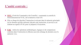 L’unité centrale :
 UCC : (Unité de Commande et de Contrôle) : commande et contrôle le
fonctionnement de l'UAL, de la mémoire et des E/S.
 Elle se charge de chercher l’instruction à exécuter dans la mémoire principale
(et les données qu'elles utilisent), décode cette instruction, et envoie le cas
échéant un signal à l'UAL pour se préparer à l'exécution.
 UAL: réalise les opérations arithmétiques, logiques et de comparaison
contenus dans l’instruction et effectue aussi des échange de données avec la
mémoire vive.
20/10/2022 4
 