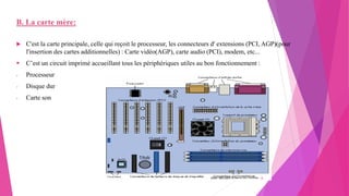 B. La carte mère:
 C'est la carte principale, celle qui reçoit le processeur, les connecteurs d' extensions (PCI, AGP)(pour
l'insertion des cartes additionnelles) : Carte vidéo(AGP), carte audio (PCI), modem, etc...
 C’est un circuit imprimé accueillant tous les périphériques utiles au bon fonctionnement :
- Processeur
- Disque dur
- Carte son
20/10/2022 6
 