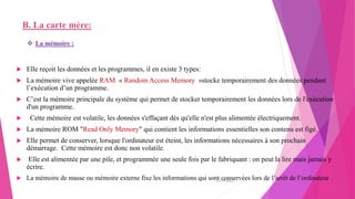 B. La carte mère:
 Elle reçoit les données et les programmes, il en existe 3 types:
 La mémoire vive appelée RAM « Random Access Memory »stocke temporairement des données pendant
l’exécution d’un programme.
 C’est la mémoire principale du système qui permet de stocker temporairement les données lors de l'exécution
d'un programme.
 Cette mémoire est volatile, les données s'effaçant dès qu'elle n'est plus alimentée électriquement.
 La mémoire ROM "Read Only Memory" qui contient les informations essentielles son contenu est figé.
 Elle permet de conserver, lorsque l'ordinateur est éteint, les informations nécessaires à son prochain
démarrage. Cette mémoire est donc non volatile.
 Elle est alimentée par une pile, et programmée une seule fois par le fabriquant : on peut la lire mais jamais y
écrire.
 La mémoire de masse ou mémoire externe fixe les informations qui sont conservées lors de l’arrêt de l’ordinateur .
 La mémoire :
20/10/2022 7
 