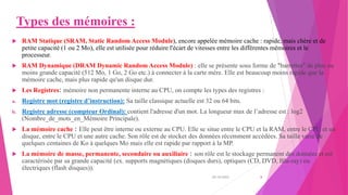 Types des mémoires :
 RAM Statique (SRAM, Static Random Access Module), encore appelée mémoire cache : rapide, mais chère et de
petite capacité (1 ou 2 Mo), elle est utilisée pour réduire l'écart de vitesses entre les différentes mémoires et le
processeur.
 RAM Dynamique (DRAM Dynamic Random Access Module) : elle se présente sous forme de "barrettes" de plus ou
moins grande capacité (512 Mo, 1 Go, 2 Go etc.) à connecter à la carte mère. Elle est beaucoup moins rapide que la
mémoire cache, mais plus rapide qu'un disque dur.
 Les Registres: mémoire non permanente interne au CPU, on compte les types des registres :
a. Registre mot (registre d’instruction): Sa taille classique actuelle est 32 ou 64 bits.
b. Registre adresse (compteur Ordinal): contient l'adresse d'un mot. La longueur max de l’adresse est : log2
(Nombre_de_mots_en_Mémoire Principale).
 La mémoire cache : Elle peut être interne ou externe au CPU. Elle se situe entre le CPU et la RAM, entre le CPU et un
disque, entre le CPU et une autre cache. Son rôle est de stocker des données récemment accédées. Sa taille varie de
quelques centaines de Ko à quelques Mo mais elle est rapide par rapport à la MP.
 La mémoire de masse, permanente, secondaire ou auxiliaire : son rôle est le stockage permanent des données et est
caractérisée par sa grande capacité (ex. supports magnétiques (disques durs), optiques (CD, DVD, Blu-ray) ou
électriques (flash disques)).
20/10/2022 8
 