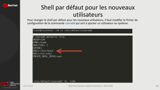 Shell par défaut pour les nouveaux
utilisateurs
Pour changer le shell par défaut pour les nouveaux utilisateurs, il faut modifier le fichier de
configuration de la commande useradd qui sert à ajouter un utilisateur au système.
16/11/2019 Red Hat System Administration I (RH124) 12
 