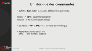L’historique des commandes
• Le fichier .bash_history conserve les 1000 dernières commandes
history → affiche les commandes saisies
history n → les n dernières commandes
• Les flèches : HAUT et BAS pour se promener dans l’historique
• Rechercher dans l’historique avec
CTRL + r + une chaîne de caractère
16/11/2019 Red Hat System Administration I (RH124) 13
 
