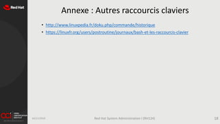 Annexe : Autres raccourcis claviers
• http://www.linuxpedia.fr/doku.php/commande/historique
• https://linuxfr.org/users/postroutine/journaux/bash-et-les-raccourcis-clavier
16/11/2019 Red Hat System Administration I (RH124) 18
 