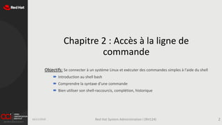 Chapitre 2 : Accès à la ligne de
commande
Objectifs: Se connecter à un système Linux et exécuter des commandes simples à l'aide du shell
 Introduction au shell bash
 Comprendre la syntaxe d'une commande
 Bien utiliser son shell-raccourcis, complétion, historique
16/11/2019 Red Hat System Administration I (RH124) 2
 