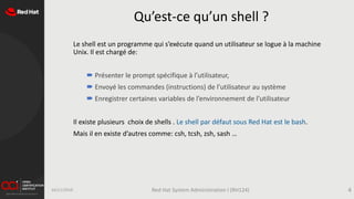 Qu’est-ce qu’un shell ?
Le shell est un programme qui s’exécute quand un utilisateur se logue à la machine
Unix. Il est chargé de:
 Présenter le prompt spécifique à l’utilisateur,
 Envoyé les commandes (instructions) de l’utilisateur au système
 Enregistrer certaines variables de l’environnement de l’utilisateur
Il existe plusieurs choix de shells . Le shell par défaut sous Red Hat est le bash.
Mais il en existe d’autres comme: csh, tcsh, zsh, sash …
16/11/2019 Red Hat System Administration I (RH124) 4
 