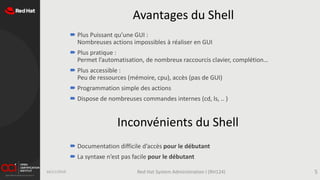 Avantages du Shell
 Plus Puissant qu’une GUI :
Nombreuses actions impossibles à réaliser en GUI
 Plus pratique :
Permet l’automatisation, de nombreux raccourcis clavier, complétion…
 Plus accessible :
Peu de ressources (mémoire, cpu), accès (pas de GUI)
 Programmation simple des actions
 Dispose de nombreuses commandes internes (cd, ls, .. )
16/11/2019 Red Hat System Administration I (RH124) 5
 Documentation difficile d’accès pour le débutant
 La syntaxe n’est pas facile pour le débutant
Inconvénients du Shell
 