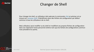Changer de Shell
Pour changer de shell, un utilisateur doit exécuter la commande chsh et préciser où se
trouve son nouveau shell. Il bénéficiera alors des fichiers de configuration par défaut
commun à tous les utilisateurs de ce shell.
Mais utilisateur peut modifier sa du shell en modifiant ses propres fichiers de configuration
dans son répertoire home personnel (même nom que les fichiers de configurations commun
mais précédé d’un point).
16/11/2019 Red Hat System Administration I (RH124) 9
 