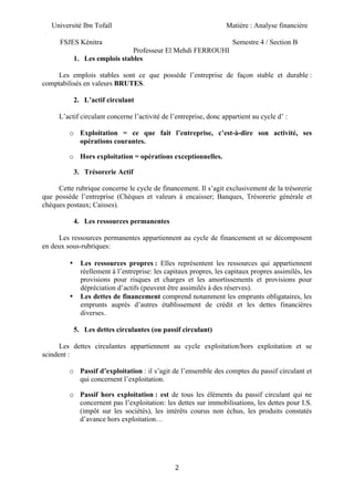 Université Ibn Tofaïl Matière : Analyse financière
FSJES Kénitra Semestre 4 / Section B
Professeur El Mehdi FERROUHI
2
1. Les emplois stables
Les emplois stables sont ce que possède l’entreprise de façon stable et durable :
comptabilisés en valeurs BRUTES.
2. L’actif circulant
L’actif circulant concerne l’activité de l’entreprise, donc appartient au cycle d’ :
o Exploitation = ce que fait l’entreprise, c’est-à-dire son activité, ses
opérations courantes.
o Hors exploitation = opérations exceptionnelles.
3. Trésorerie Actif
Cette rubrique concerne le cycle de financement. Il s’agit exclusivement de la trésorerie
que possède l’entreprise (Chèques et valeurs à encaisser; Banques, Trésorerie générale et
chèques postaux; Caisses).
4. Les ressources permanentes
Les ressources permanentes appartiennent au cycle de financement et se décomposent
en deux sous-rubriques:
• Les ressources propres : Elles représentent les ressources qui appartiennent
réellement à l’entreprise: les capitaux propres, les capitaux propres assimilés, les
provisions pour risques et charges et les amortissements et provisions pour
dépréciation d’actifs (peuvent être assimilés à des réserves).
• Les dettes de financement comprend notamment les emprunts obligataires, les
emprunts auprès d’autres établissement de crédit et les dettes financières
diverses.
5. Les dettes circulantes (ou passif circulant)
Les dettes circulantes appartiennent au cycle exploitation/hors exploitation et se
scindent :
o Passif d’exploitation : il s’agit de l’ensemble des comptes du passif circulant et
qui concernent l’exploitation.
o Passif hors exploitation : est de tous les éléments du passif circulant qui ne
concernent pas l’exploitation: les dettes sur immobilisations, les dettes pour I.S.
(impôt sur les sociétés), les intérêts courus non échus, les produits constatés
d’avance hors exploitation…
 