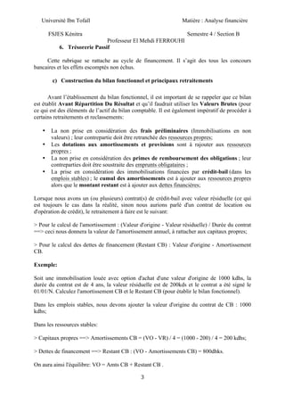 Université Ibn Tofaïl Matière : Analyse financière
FSJES Kénitra Semestre 4 / Section B
Professeur El Mehdi FERROUHI
3
6. Trésorerie Passif
Cette rubrique se rattache au cycle de financement. Il s’agit des tous les concours
bancaires et les effets escomptés non échus.
c) Construction du bilan fonctionnel et principaux retraitements
Avant l’établissement du bilan fonctionnel, il est important de se rappeler que ce bilan
est établit Avant Répartition Du Résultat et qu’il faudrait utiliser les Valeurs Brutes (pour
ce qui est des éléments de l’actif du bilan comptable. Il est également impératif de procéder à
certains retraitements et reclassements:
• La non prise en considération des frais préliminaires (Immobilisations en non
valeurs) ; leur contrepartie doit être retranchée des ressources propres;
• Les dotations aux amortissements et provisions sont à rajouter aux ressources
propres ;
• La non prise en considération des primes de remboursement des obligations ; leur
contreparties doit être soustraite des emprunts obligataires ;
• La prise en considération des immobilisations financées par crédit-bail (dans les
emplois stables) ; le cumul des amortissements est à ajouter aux ressources propres
alors que le montant restant est à ajouter aux dettes financières;
Lorsque nous avons un (ou plusieurs) contrat(s) de crédit-bail avec valeur résiduelle (ce qui
est toujours le cas dans la réalité, sinon nous aurions parlé d'un contrat de location ou
d'opération de crédit), le retraitement à faire est le suivant:
> Pour le calcul de l'amortissement : (Valeur d'origine - Valeur résiduelle) / Durée du contrat
==> ceci nous donnera la valeur de l'amortissement annuel, à rattacher aux capitaux propres;
> Pour le calcul des dettes de financement (Restant CB) : Valeur d'origine - Amortissement
CB.
Exemple:
Soit une immobilisation louée avec option d'achat d'une valeur d'origine de 1000 kdhs, la
durée du contrat est de 4 ans, la valeur résiduelle est de 200kds et le contrat a été signé le
01/01/N. Calculez l'amortissement CB et le Restant CB (pour établir le bilan fonctionnel).
Dans les emplois stables, nous devons ajouter la valeur d'origine du contrat de CB : 1000
kdhs;
Dans les ressources stables:
> Capitaux propres ==> Amortissements CB = (VO - VR) / 4 = (1000 - 200) / 4 = 200 kdhs;
> Dettes de financement ==> Restant CB : (VO - Amortissements CB) = 800dhks.
On aura ainsi l'équilibre: VO = Amts CB + Restant CB .
 
