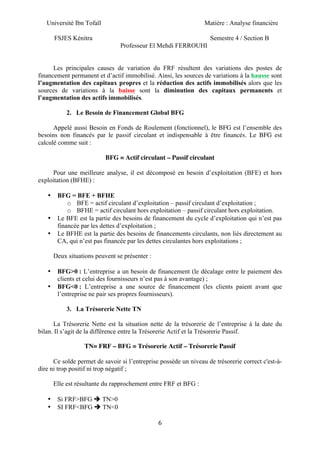 Université Ibn Tofaïl Matière : Analyse financière
FSJES Kénitra Semestre 4 / Section B
Professeur El Mehdi FERROUHI
6
Les principales causes de variation du FRF résultent des variations des postes de
financement permanent et d’actif immobilisé. Ainsi, les sources de variations à la hausse sont
l’augmentation des capitaux propres et la réduction des actifs immobilisés alors que les
sources de variations à la baisse sont la diminution des capitaux permanents et
l’augmentation des actifs immobilisés.
2. Le Besoin de Financement Global BFG
Appelé aussi Besoin en Fonds de Roulement (fonctionnel), le BFG est l’ensemble des
besoins non financés par le passif circulant et indispensable à être financés. Le BFG est
calculé comme suit :
BFG = Actif circulant – Passif circulant
Pour une meilleure analyse, il est décomposé en besoin d’exploitation (BFE) et hors
exploitation (BFHE) :
• BFG = BFE + BFHE
o BFE = actif circulant d’exploitation – passif circulant d’exploitation ;
o BFHE = actif circulant hors exploitation – passif circulant hors exploitation.
• Le BFE est la partie des besoins de financement du cycle d’exploitation qui n’est pas
financée par les dettes d’exploitation ;
• Le BFHE est la partie des besoins de financements circulants, non liés directement au
CA, qui n’est pas financée par les dettes circulantes hors exploitations ;
Deux situations peuvent se présenter :
• BFG>0 : L’entreprise a un besoin de financement (le décalage entre le paiement des
clients et celui des fournisseurs n’est pas à son avantage) ;
• BFG<0 : L’entreprise a une source de financement (les clients paient avant que
l’entreprise ne pair ses propres fournisseurs).
3. La Trésorerie Nette TN
La Trésorerie Nette est la situation nette de la trésorerie de l’entreprise à la date du
bilan. Il s’agit de la différence entre la Trésorerie Actif et la Trésorerie Passif.
TN= FRF – BFG = Trésorerie Actif – Trésorerie Passif
Ce solde permet de savoir si l’entreprise possède un niveau de trésorerie correct c'est-à-
dire ni trop positif ni trop négatif ;
Elle est résultante du rapprochement entre FRF et BFG :
• Si FRF>BFG è TN>0
• SI FRF<BFG è TN<0
 