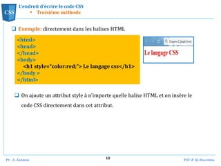 Pr . A. Zannou FST d’ Al-Hoceima
10
L’endroit d’écrire le code CSS
 Troisième méthode
 Exemple: directement dans les balises HTML
CSS
<html>
<head>
</head>
<body>
<h1 style=“color:red;”> Le langage css</h1>
</body >
</html>
 On ajoute un attribut style à n'importe quelle balise HTML et on insère le
code CSS directement dans cet attribut.
 