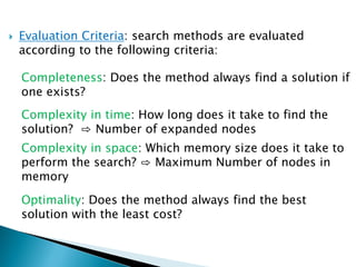  Evaluation Criteria: search methods are evaluated
according to the following criteria:
Completeness: Does the method always find a solution if
one exists?
Complexity in time: How long does it take to find the
solution? ⇨ Number of expanded nodes
Complexity in space: Which memory size does it take to
perform the search? ⇨ Maximum Number of nodes in
memory
Optimality: Does the method always find the best
solution with the least cost?
 