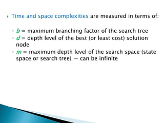  Time and space complexities are measured in terms of:
◦ b = maximum branching factor of the search tree
◦ d = depth level of the best (or least cost) solution
node
◦ m = maximum depth level of the search space (state
space or search tree) → can be infinite
 