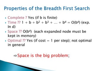  Complete ? Yes (if b is finite)
 Time ?? 1 + b + b2 + b3 + … + bd = O(bd) (exp.
In d)
 Space ?? O(bd) (each expanded node must be
kept in memory)
 Optimal ?? Yes (if cost = 1 per step); not optimal
in general
⇨Space is the big problem;
 