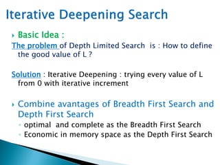 Basic Idea :
The problem of Depth Limited Search is : How to define
the good value of L ?
Solution : Iterative Deepening : trying every value of L
from 0 with iterative increment
 Combine avantages of Breadth First Search and
Depth First Search
◦ optimal and complete as the Breadth First Search
◦ Economic in memory space as the Depth First Search
 