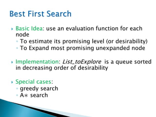  Basic Idea: use an evaluation function for each
node
◦ To estimate its promising level (or desirability)
◦ To Expand most promising unexpanded node
 Implementation: List_toExplore is a queue sorted
in decreasing order of desirability
 Special cases:
◦ greedy search
◦ A∗ search
 