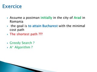  Assume a postman initially in the city of Arad in
Romania
 the goal is to attain Bucharest with the minimal
cost path
 The shortest path ???
 Greedy Search ?
 A* Algorithm ?
 
